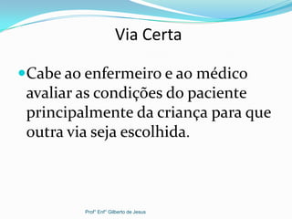 Via Certa
Cabe ao enfermeiro e ao médico
avaliar as condições do paciente
principalmente da criança para que
outra via seja escolhida.
Prof° Enf° Gilberto de Jesus
 