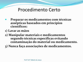 Procedimento Certo
 Preparar os medicamentos com técnicas
assépticas baseados em princípios
científicos:
1) Lavar as mãos
2) Manipular materiais e medicamentos
segundo técnicas específicas evitando
contaminação do material ou medicamento.
3) Nunca faça associações de medicamentos.
Prof° Enf° Gilberto de Jesus
 