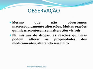 OBSERVAÇÃO
 Mesmo que não observemos
macroscopicamente alterações. Muitas reações
químicas acontecem sem alterações visíveis.
 Na mistura de drogas, as reações químicas
podem alterar as propriedades dos
medicamentos, alterando seu efeito.
Prof° Enf° Gilberto de Jesus
 
