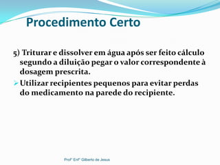 Procedimento Certo
5) Triturar e dissolver em água após ser feito cálculo
segundo a diluição pegar o valor correspondente à
dosagem prescrita.
Utilizar recipientes pequenos para evitar perdas
do medicamento na parede do recipiente.
Prof° Enf° Gilberto de Jesus
 