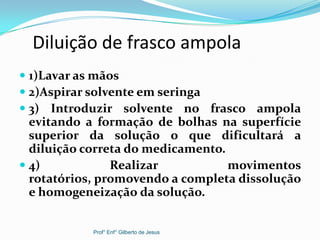Diluição de frasco ampola
 1)Lavar as mãos
 2)Aspirar solvente em seringa
 3) Introduzir solvente no frasco ampola
evitando a formação de bolhas na superfície
superior da solução o que dificultará a
diluição correta do medicamento.
 4) Realizar movimentos
rotatórios, promovendo a completa dissolução
e homogeneização da solução.
Prof° Enf° Gilberto de Jesus
 