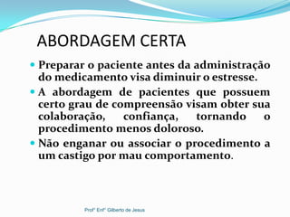 ABORDAGEM CERTA
 Preparar o paciente antes da administração
do medicamento visa diminuir o estresse.
 A abordagem de pacientes que possuem
certo grau de compreensão visam obter sua
colaboração, confiança, tornando o
procedimento menos doloroso.
 Não enganar ou associar o procedimento a
um castigo por mau comportamento.
Prof° Enf° Gilberto de Jesus
 