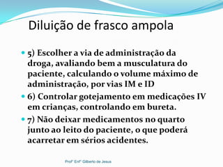 Diluição de frasco ampola
 5) Escolher a via de administração da
droga, avaliando bem a musculatura do
paciente, calculando o volume máximo de
administração, por vias IM e ID
 6) Controlar gotejamento em medicações IV
em crianças, controlando em bureta.
 7) Não deixar medicamentos no quarto
junto ao leito do paciente, o que poderá
acarretar em sérios acidentes.
Prof° Enf° Gilberto de Jesus
 