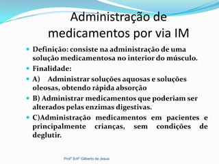 Administração de
medicamentos por via IM
 Definição: consiste na administração de uma
solução medicamentosa no interior do músculo.
 Finalidade:
 A) Administrar soluções aquosas e soluções
oleosas, obtendo rápida absorção
 B) Administrar medicamentos que poderiam ser
alterados pelas enzimas digestivas.
 C)Administração medicamentos em pacientes e
principalmente crianças, sem condições de
deglutir.
Prof° Enf° Gilberto de Jesus
 