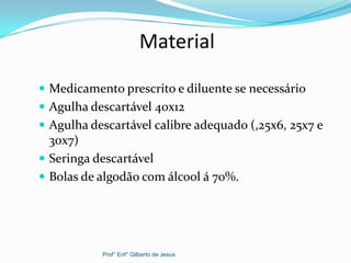 Material
 Medicamento prescrito e diluente se necessário
 Agulha descartável 40x12
 Agulha descartável calibre adequado (,25x6, 25x7 e
30x7)
 Seringa descartável
 Bolas de algodão com álcool á 70%.
Prof° Enf° Gilberto de Jesus
 
