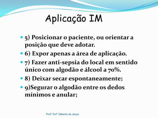  5) Posicionar o paciente, ou orientar a
posição que deve adotar.
 6) Expor apenas a área de aplicação.
 7) Fazer anti-sepsia do local em sentido
único com algodão e álcool a 70%.
 8) Deixar secar espontaneamente;
 9)Segurar o algodão entre os dedos
mínimos e anular;
Aplicação IM
Prof° Enf° Gilberto de Jesus
 