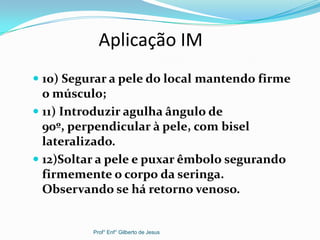 Aplicação IM
 10) Segurar a pele do local mantendo firme
o músculo;
 11) Introduzir agulha ângulo de
90º, perpendicular à pele, com bisel
lateralizado.
 12)Soltar a pele e puxar êmbolo segurando
firmemente o corpo da seringa.
Observando se há retorno venoso.
Prof° Enf° Gilberto de Jesus
 