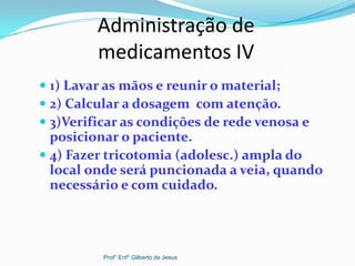 Administração de
medicamentos IV
 1) Lavar as mãos e reunir o material;
 2) Calcular a dosagem com atenção.
 3)Verificar as condições de rede venosa e
posicionar o paciente.
 4) Fazer tricotomia (adolesc.) ampla do
local onde será puncionada a veia, quando
necessário e com cuidado.
Prof° Enf° Gilberto de Jesus
 