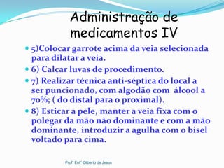  5)Colocar garrote acima da veia selecionada
para dilatar a veia.
 6) Calçar luvas de procedimento.
 7) Realizar técnica anti-séptica do local a
ser puncionado, com algodão com álcool a
70%; ( do distal para o proximal).
 8) Esticar a pele, manter a veia fixa com o
polegar da mão não dominante e com a mão
dominante, introduzir a agulha com o bisel
voltado para cima.
Administração de
medicamentos IV
Prof° Enf° Gilberto de Jesus
 