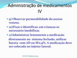 Administração de medicamentos
IV
 9) Observar permeabilidade do acesso
venoso.
 10)Fixar e identificar, em crianças se
necessário imobilizar.
 11)Administrar lentamente a medicação
diretamente no sistema fechado, utilizar
bureta com AD ou SF0,9%. A medicação deve
ser colocada no injetor lateral.
Prof° Enf° Gilberto de Jesus
 
