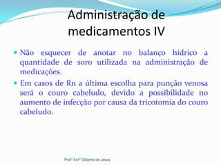 Administração de
medicamentos IV
 Não esquecer de anotar no balanço hídrico a
quantidade de soro utilizada na administração de
medicações.
 Em casos de Rn a última escolha para punção venosa
será o couro cabeludo, devido a possibilidade no
aumento de infecção por causa da tricotomia do couro
cabeludo.
Prof° Enf° Gilberto de Jesus
 