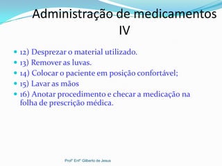 Administração de medicamentos
IV
 12) Desprezar o material utilizado.
 13) Remover as luvas.
 14) Colocar o paciente em posição confortável;
 15) Lavar as mãos
 16) Anotar procedimento e checar a medicação na
folha de prescrição médica.
Prof° Enf° Gilberto de Jesus
 