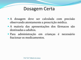 Dosagem Certa
 A dosagem deve ser calculada com precisão
observando atentamente a prescrição médica.
 A maioria das apresentações dos fármacos são
destinadas a adultos.
 Para administração em crianças é necessário
fracionar os medicamentos.
Prof° Enf° Gilberto de Jesus
 