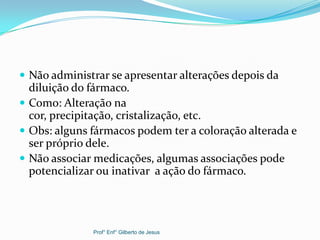  Não administrar se apresentar alterações depois da
diluição do fármaco.
 Como: Alteração na
cor, precipitação, cristalização, etc.
 Obs: alguns fármacos podem ter a coloração alterada e
ser próprio dele.
 Não associar medicações, algumas associações pode
potencializar ou inativar a ação do fármaco.
Prof° Enf° Gilberto de Jesus
 