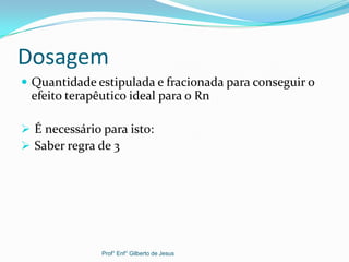 Dosagem
 Quantidade estipulada e fracionada para conseguir o
efeito terapêutico ideal para o Rn
 É necessário para isto:
 Saber regra de 3
Prof° Enf° Gilberto de Jesus
 
