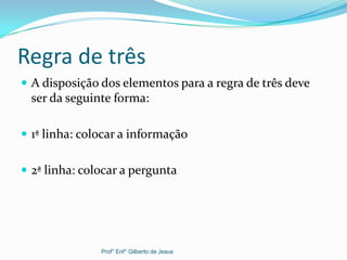 Regra de três
 A disposição dos elementos para a regra de três deve
ser da seguinte forma:
 1ª linha: colocar a informação
 2ª linha: colocar a pergunta
Prof° Enf° Gilberto de Jesus
 