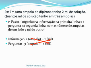 Ex: Em uma ampola de dipirona tenho 2 ml de solução.
Quantos ml de solução tenho em três ampolas?
 1º Passo – organizar a informação na primeira linha e a
pergunta na segunda linha, com o número de ampolas
de um lado e ml do outro:
 Informação: 1 (ampola) – 2 (ml)
 Pergunta: 3 (ampola) – x (ml)
Prof° Enf° Gilberto de Jesus
 