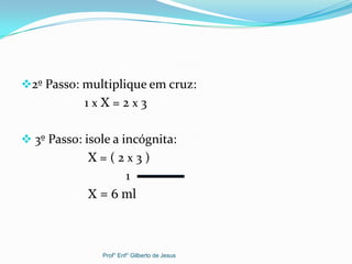 2º Passo: multiplique em cruz:
1 x X = 2 x 3
 3º Passo: isole a incógnita:
X = ( 2 x 3 )
1
X = 6 ml
Prof° Enf° Gilberto de Jesus
 