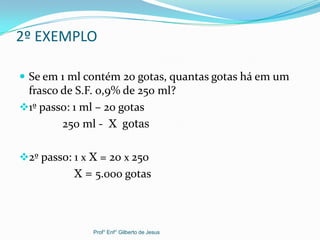 2º EXEMPLO
 Se em 1 ml contém 20 gotas, quantas gotas há em um
frasco de S.F. 0,9% de 250 ml?
1º passo: 1 ml – 20 gotas
250 ml - X gotas
2º passo: 1 x X = 20 x 250
X = 5.000 gotas
Prof° Enf° Gilberto de Jesus
 