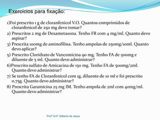1)Foi prescrito 1 g de cloranfenicol V.O. Quantos comprimidos de
cloranfenicol de 250 mg devo tomar?
2) Prescritos 2 mg de Dexametasona. Tenho FR com 4 mg/ml. Quanto devo
aspirar?
3) Prescrita 100mg de aminofilina. Tenho ampolas de 250mg/10ml. Quanto
devo aplicar?
5) Prescrito Cloridrato de Vancomicina 90 mg. Tenho FA de 500mg e
diluente de 5 ml. Quanto devo administrar?
6)Prescrito sulfato de Amicacina de 150 mg. Tenho FA de 500mg/2ml.
Quanto devo administrar?
7) Se tenho FA de Cloranfenicol com 1g, diluente de 10 ml e foi prescrito
0,75g. Quanto devo administrar?
8) Prescrita Garamicina 25 mg IM. Tenho ampola de 2ml com 40mg/ml.
Quanto devo administrar?
Exercícios para fixação:
Prof° Enf° Gilberto de Jesus
 
