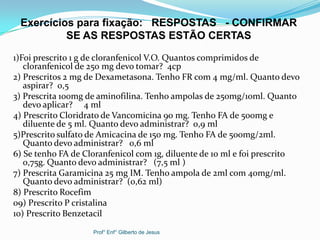1)Foi prescrito 1 g de cloranfenicol V.O. Quantos comprimidos de
cloranfenicol de 250 mg devo tomar? 4cp
2) Prescritos 2 mg de Dexametasona. Tenho FR com 4 mg/ml. Quanto devo
aspirar? 0,5
3) Prescrita 100mg de aminofilina. Tenho ampolas de 250mg/10ml. Quanto
devo aplicar? 4 ml
4) Prescrito Cloridrato de Vancomicina 90 mg. Tenho FA de 500mg e
diluente de 5 ml. Quanto devo administrar? 0,9 ml
5)Prescrito sulfato de Amicacina de 150 mg. Tenho FA de 500mg/2ml.
Quanto devo administrar? 0,6 ml
6) Se tenho FA de Cloranfenicol com 1g, diluente de 10 ml e foi prescrito
0,75g. Quanto devo administrar? (7,5 ml )
7) Prescrita Garamicina 25 mg IM. Tenho ampola de 2ml com 40mg/ml.
Quanto devo administrar? (0,62 ml)
8) Prescrito Rocefim
09) Prescrito P cristalina
10) Prescrito Benzetacil
Exercícios para fixação: RESPOSTAS - CONFIRMAR
SE AS RESPOSTAS ESTÃO CERTAS
Prof° Enf° Gilberto de Jesus
 