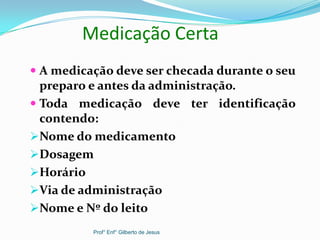 Medicação Certa
 A medicação deve ser checada durante o seu
preparo e antes da administração.
 Toda medicação deve ter identificação
contendo:
Nome do medicamento
Dosagem
Horário
Via de administração
Nome e Nº do leito
Prof° Enf° Gilberto de Jesus
 