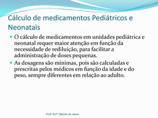 Cálculo de medicamentos Pediátricos e
Neonatais
 O cálculo de medicamentos em unidades pediátrica e
neonatal requer maior atenção em função da
necessidade de rediluição, para facilitar a
administração de doses pequenas.
 As dosagens são mínimas, pois são calculadas e
prescritas pelos médicos em função da idade e do
peso, sempre diferentes em relação ao adulto.
Prof° Enf° Gilberto de Jesus
 