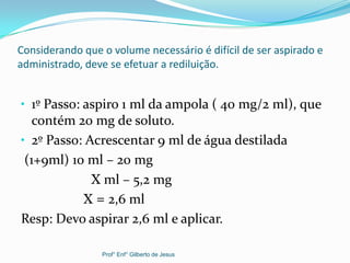 Considerando que o volume necessário é difícil de ser aspirado e
administrado, deve se efetuar a rediluição.
• 1º Passo: aspiro 1 ml da ampola ( 40 mg/2 ml), que
contém 20 mg de soluto.
• 2º Passo: Acrescentar 9 ml de água destilada
(1+9ml) 10 ml – 20 mg
X ml – 5,2 mg
X = 2,6 ml
Resp: Devo aspirar 2,6 ml e aplicar.
Prof° Enf° Gilberto de Jesus
 