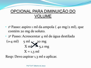 • 1º Passo: aspiro 1 ml da ampola ( 40 mg/2 ml), que
contém 20 mg de soluto.
• 2º Passo: Acrescentar 4 ml de água destilada
(1+4 ml) 5 ml – 20 mg
X ml – 5,2 mg
X = 1,3 ml
Resp: Devo aspirar 1,3 ml e aplicar.
OPCIONAL PARA DIMINUIÇÃO DO
VOLUME
Prof° Enf° Gilberto de Jesus
 