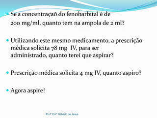  Se a concentraçaõ do fenobarbital é de
200 mg/ml, quanto tem na ampola de 2 ml?
 Utilizando este mesmo medicamento, a prescrição
médica solicita 78 mg IV, para ser
administrado, quanto terei que aspirar?
 Prescrição médica solicita 4 mg IV, quanto aspiro?
 Agora aspire!
Prof° Enf° Gilberto de Jesus
 