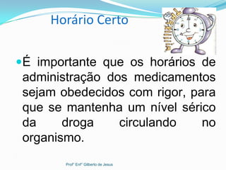 Horário Certo
É importante que os horários de
administração dos medicamentos
sejam obedecidos com rigor, para
que se mantenha um nível sérico
da droga circulando no
organismo.
.
Prof° Enf° Gilberto de Jesus
 