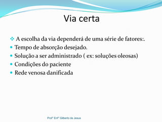 Via certa
 A escolha da via dependerá de uma série de fatores:.
 Tempo de absorção desejado.
 Solução a ser administrado ( ex: soluções oleosas)
 Condições do paciente
 Rede venosa danificada
Prof° Enf° Gilberto de Jesus
 