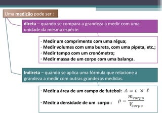 Uma medição pode ser :
        direta – quando se compara a grandeza a medir com uma
        unidade da mesma espécie.

                - Medir um comprimento com uma régua;
                - Medir volumes com uma bureta, com uma pipeta, etc.;
                - Medir tempo com um cronómetro;
                - Medir massa de um corpo com uma balança.

        Indireta – quando se aplica uma fórmula que relacione a
        grandeza a medir com outras grandezas medidas.

                - Medir a área de um campo de futebol:

                - Medir a densidade de um corpo :
 