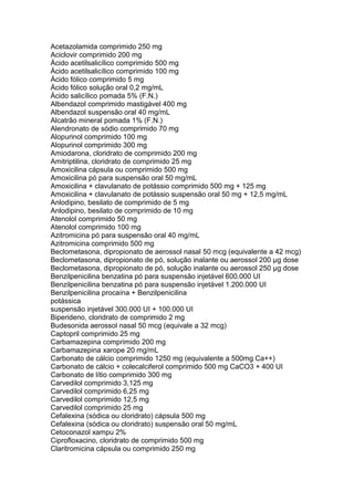 Acetazolamida comprimido 250 mg
Aciclovir comprimido 200 mg
Ácido acetilsalicílico comprimido 500 mg
Ácido acetilsalicílico comprimido 100 mg
Ácido fólico comprimido 5 mg
Ácido fólico solução oral 0,2 mg/mL
Ácido salicílico pomada 5% (F.N.)
Albendazol comprimido mastigável 400 mg
Albendazol suspensão oral 40 mg/mL
Alcatrão mineral pomada 1% (F.N.)
Alendronato de sódio comprimido 70 mg
Alopurinol comprimido 100 mg
Alopurinol comprimido 300 mg
Amiodarona, cloridrato de comprimido 200 mg
Amitriptilina, cloridrato de comprimido 25 mg
Amoxicilina cápsula ou comprimido 500 mg
Amoxicilina pó para suspensão oral 50 mg/mL
Amoxicilina + clavulanato de potássio comprimido 500 mg + 125 mg
Amoxicilina + clavulanato de potássio suspensão oral 50 mg + 12,5 mg/mL
Anlodipino, besilato de comprimido de 5 mg
Anlodipino, besilato de comprimido de 10 mg
Atenolol comprimido 50 mg
Atenolol comprimido 100 mg
Azitromicina pó para suspensão oral 40 mg/mL
Azitromicina comprimido 500 mg
Beclometasona, dipropionato de aerossol nasal 50 mcg (equivalente a 42 mcg)
Beclometasona, dipropionato de pó, solução inalante ou aerossol 200 μg dose
Beclometasona, dipropionato de pó, solução inalante ou aerossol 250 μg dose
Benzilpenicilina benzatina pó para suspensão injetável 600.000 UI
Benzilpenicilina benzatina pó para suspensão injetável 1.200.000 UI
Benzilpenicilina procaína + Benzilpenicilina
potássica
suspensão injetável 300.000 UI + 100.000 UI
Biperideno, cloridrato de comprimido 2 mg
Budesonida aerossol nasal 50 mcg (equivale a 32 mcg)
Captopril comprimido 25 mg
Carbamazepina comprimido 200 mg
Carbamazepina xarope 20 mg/mL
Carbonato de cálcio comprimido 1250 mg (equivalente a 500mg Ca++)
Carbonato de cálcio + colecalciferol comprimido 500 mg CaCO3 + 400 UI
Carbonato de lítio comprimido 300 mg
Carvedilol comprimido 3,125 mg
Carvedilol comprimido 6,25 mg
Carvedilol comprimido 12,5 mg
Carvedilol comprimido 25 mg
Cefalexina (sódica ou cloridrato) cápsula 500 mg
Cefalexina (sódica ou cloridrato) suspensão oral 50 mg/mL
Cetoconazol xampu 2%
Ciprofloxacino, cloridrato de comprimido 500 mg
Claritromicina cápsula ou comprimido 250 mg
 