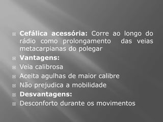  Cefálica acessória: Corre ao longo do
rádio como prolongamento das veias
metacarpianas do polegar
 Vantagens:
 Veia calibrosa
 Aceita agulhas de maior calibre
 Não prejudica a mobilidade
 Desvantagens:
 Desconforto durante os movimentos
 