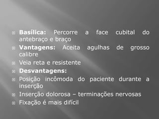  Basílica: Percorre a face cubital do
antebraço e braço
 Vantagens: Aceita agulhas de grosso
calibre
 Veia reta e resistente
 Desvantagens:
 Posição incômoda do paciente durante a
inserção
 Inserção dolorosa – terminações nervosas
 Fixação é mais difícil
 