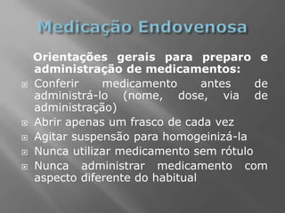 Orientações gerais para preparo e
administração de medicamentos:
 Conferir medicamento antes de
administrá-lo (nome, dose, via de
administração)
 Abrir apenas um frasco de cada vez
 Agitar suspensão para homogeinizá-la
 Nunca utilizar medicamento sem rótulo
 Nunca administrar medicamento com
aspecto diferente do habitual
 