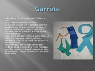 A finalidade de aplicar o garrote é dilatar a
Veia.
Outras técnicas também ajudam a
evidenciar as veias como: colocar o membro
pendendo por alguns segundos, friccionar a
pele na direção do torniquete, pedir ao
paciente para abrir e fechar a mão e aplicar
calor local (SN).
Ao aplicar o garrote verifique o pulso distal, se
não estiver presente, alivie o garrote e
reaplique-o com menor tensão para impedir a
oclusão arterial.
O garrote deve ser aplicado com cuidado
evitando-se as áreas onde já foram realizadas
punções recentes, pois poderá constituir fator
de risco para o trauma vascular e formação de
hematomas.
 