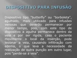 Dispositivo tipo "butterfly" ou "borboleta",
agulhado, mais utilizado para infusões
venosas que deverão permanecer por
menor tempo, pois, com este tipo de
dispositivo a agulha permanece dentro da
veia e por ser rígida, caso o paciente
movimente o local da inserção, pode
lesionar a veia, causando infiltração com
edema, o que leva a necessidade da
realização de outra punção em outro lugar,
pois "perde-se a veia".
 