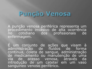 A punção venosa periférica representa um
procedimento invasivo de alta ocorrência
no cotidiano dos profissionais de
enfermagem.
É um conjunto de ações que visam à
administração de fluídos de forma
contínua, coleta de sangue, administração
de medicamento ou manutenção de uma
via de acesso venosa, através da
introdução de um cateter em um vaso
sanguíneo venoso periférico.
 