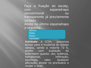 Faça a fixação do escalp,
com esparadrapo
convencional ou
transparente já previamente
cortado.
Anote no último esparadrapo
o seguinte:
Nome:
Data:
Hora:
Validade:
Validade: A CCIH, preconiza
tempo para a mudança do acesso
venoso, sendo a maioria 72 h,
porém com avaliação do
enfermeiro quanto: dor, ardência,
hematomas, infiltração,
equimose, calor. Qualquer
alteração, anotar no prontuário e
mudar o local.
 