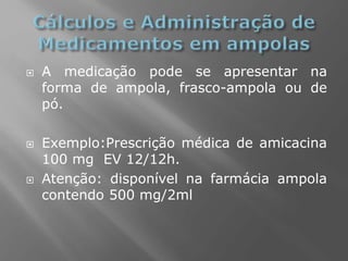  A medicação pode se apresentar na
forma de ampola, frasco-ampola ou de
pó.
 Exemplo:Prescrição médica de amicacina
100 mg EV 12/12h.
 Atenção: disponível na farmácia ampola
contendo 500 mg/2ml
 