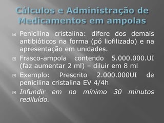  Penicilina cristalina: difere dos demais
antibióticos na forma (pó liofilizado) e na
apresentação em unidades.
 Frasco-ampola contendo 5.000.000.UI
(faz aumentar 2 ml) – diluir em 8 ml
 Exemplo: Prescrito 2.000.000UI de
penicilina cristalina EV 4/4h
 Infundir em no mínimo 30 minutos
rediluído.
 