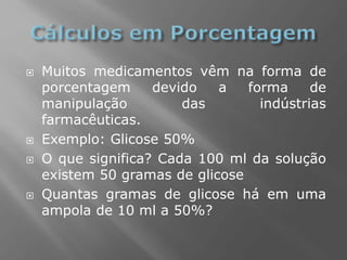  Muitos medicamentos vêm na forma de
porcentagem devido a forma de
manipulação das indústrias
farmacêuticas.
 Exemplo: Glicose 50%
 O que significa? Cada 100 ml da solução
existem 50 gramas de glicose
 Quantas gramas de glicose há em uma
ampola de 10 ml a 50%?
 