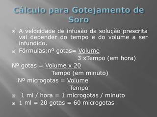  A velocidade de infusão da solução prescrita
vai depender do tempo e do volume a ser
infundido.
 Fórmulas:nº gotas= Volume
3 xTempo (em hora)
Nº gotas = Volume x 20
Tempo (em minuto)
Nº microgotas = Volume
Tempo
 1 ml / hora = 1 microgotas / minuto
 1 ml = 20 gotas = 60 microgotas
 
