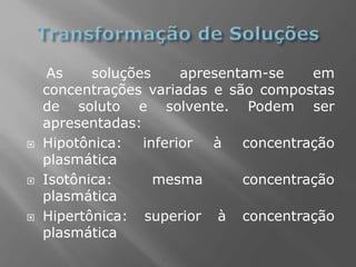 As soluções apresentam-se em
concentrações variadas e são compostas
de soluto e solvente. Podem ser
apresentadas:
 Hipotônica: inferior à concentração
plasmática
 Isotônica: mesma concentração
plasmática
 Hipertônica: superior à concentração
plasmática
 