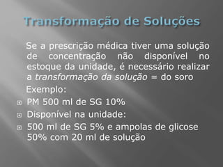 Se a prescrição médica tiver uma solução
de concentração não disponível no
estoque da unidade, é necessário realizar
a transformação da solução = do soro
Exemplo:
 PM 500 ml de SG 10%
 Disponível na unidade:
 500 ml de SG 5% e ampolas de glicose
50% com 20 ml de solução
 