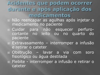  Não reencapar as agulhas após injetar o
medicamento no paciente
 Cuidar para não esquecer perfuro-
cortante no leito ou no quarto do
paciente
 Extravasamento – interromper a infusão
e retirar o cateter
 Obstrução – lavar a via com soro
fisiológico ou água destilada
 Flebite - interromper a infusão e retirar o
cateter
 