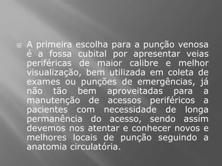  A primeira escolha para a punção venosa
é a fossa cubital por apresentar veias
periféricas de maior calibre e melhor
visualização, bem utilizada em coleta de
exames ou punções de emergências, já
não tão bem aproveitadas para a
manutenção de acessos periféricos a
pacientes com necessidade de longa
permanência do acesso, sendo assim
devemos nos atentar e conhecer novos e
melhores locais de punção seguindo a
anatomia circulatória.
 