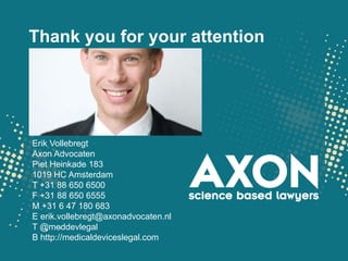 Thank you for your attention




Erik Vollebregt
Axon Advocaten
Piet Heinkade 183
1019 HC Amsterdam
T +31 88 650 6500
F +31 88 650 6555
M +31 6 47 180 683
E erik.vollebregt@axonadvocaten.nl
T @meddevlegal
B http://medicaldeviceslegal.com
 